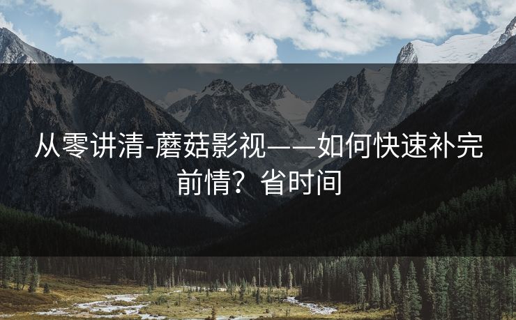从零讲清-蘑菇影视——如何快速补完前情？省时间