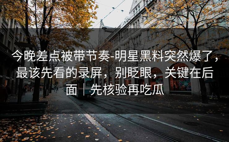 今晚差点被带节奏-明星黑料突然爆了，最该先看的录屏，别眨眼，关键在后面｜先核验再吃瓜