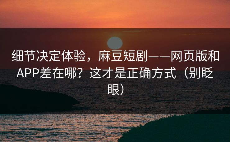 细节决定体验，麻豆短剧——网页版和APP差在哪？这才是正确方式（别眨眼）