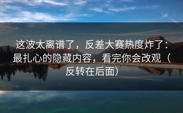 这波太离谱了，反差大赛热度炸了：最扎心的隐藏内容，看完你会改观（反转在后面）