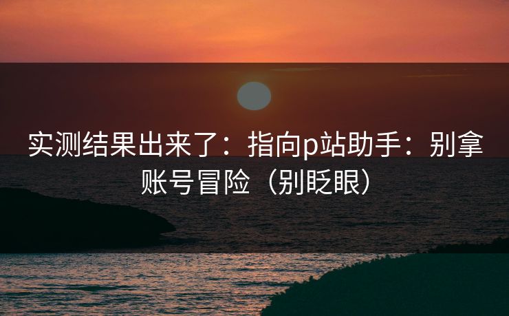 实测结果出来了：指向p站助手：别拿账号冒险（别眨眼）