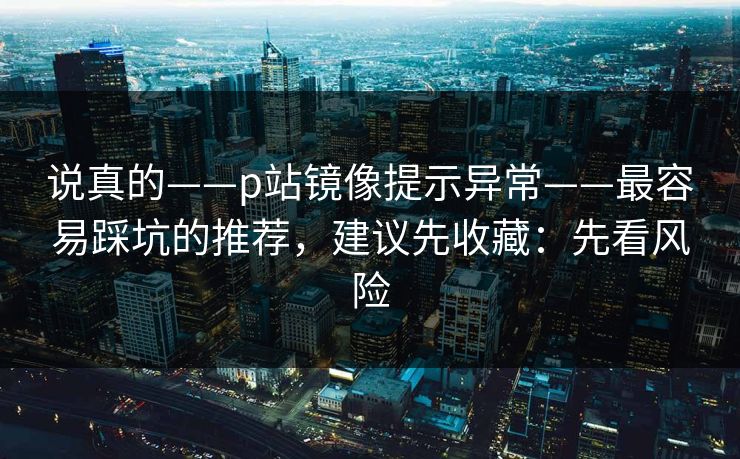 说真的——p站镜像提示异常——最容易踩坑的推荐，建议先收藏：先看风险