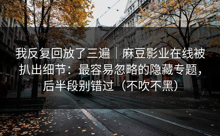 我反复回放了三遍｜麻豆影业在线被扒出细节：最容易忽略的隐藏专题，后半段别错过（不吹不黑）