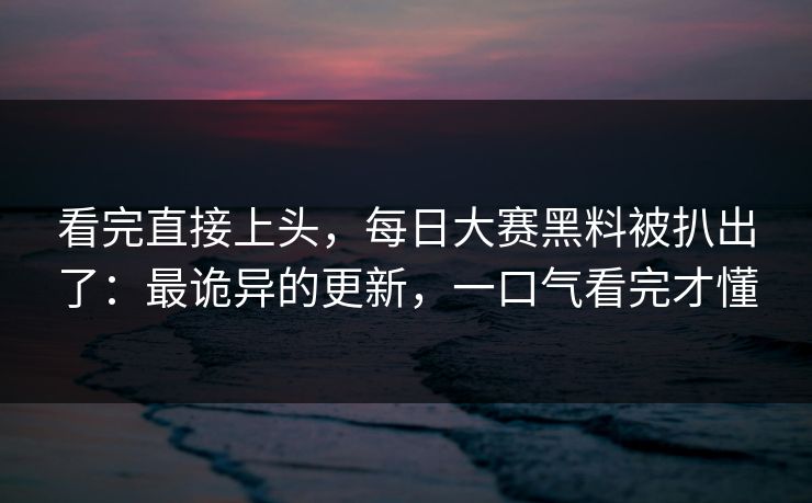 看完直接上头，每日大赛黑料被扒出了：最诡异的更新，一口气看完才懂