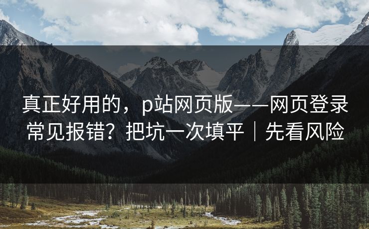 真正好用的，p站网页版——网页登录常见报错？把坑一次填平｜先看风险
