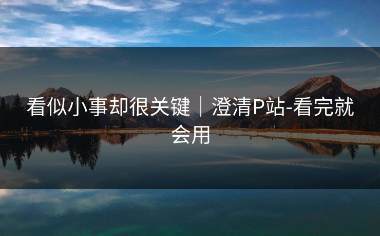 看似小事却很关键｜澄清P站-看完就会用