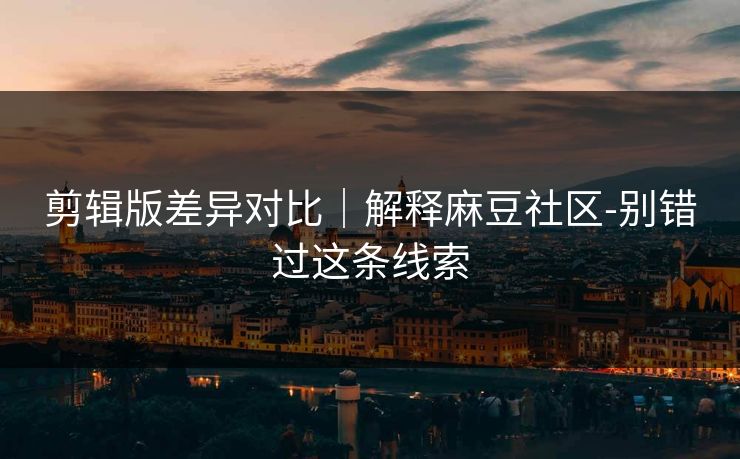 剪辑版差异对比｜解释麻豆社区-别错过这条线索