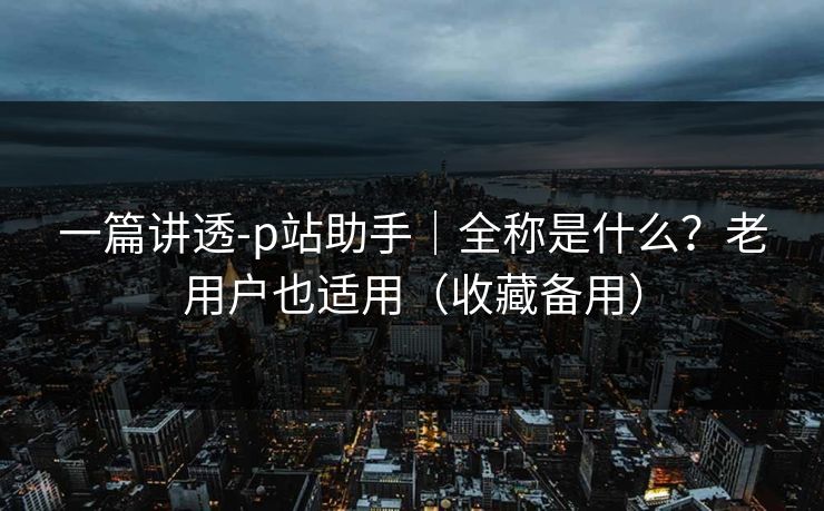 一篇讲透-p站助手｜全称是什么？老用户也适用（收藏备用）