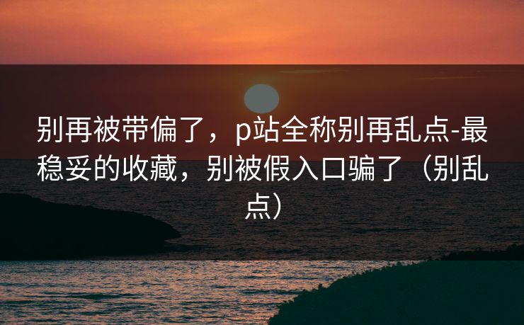 别再被带偏了，p站全称别再乱点-最稳妥的收藏，别被假入口骗了（别乱点）
