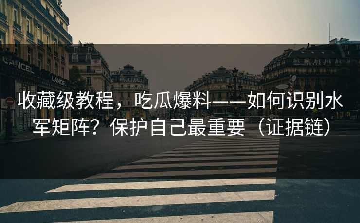 收藏级教程，吃瓜爆料——如何识别水军矩阵？保护自己最重要（证据链）