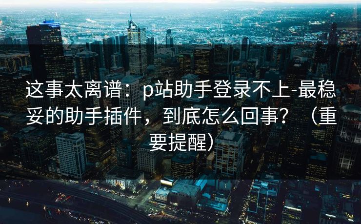 这事太离谱：p站助手登录不上-最稳妥的助手插件，到底怎么回事？（重要提醒）