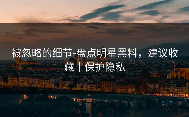 被忽略的细节-盘点明星黑料，建议收藏｜保护隐私