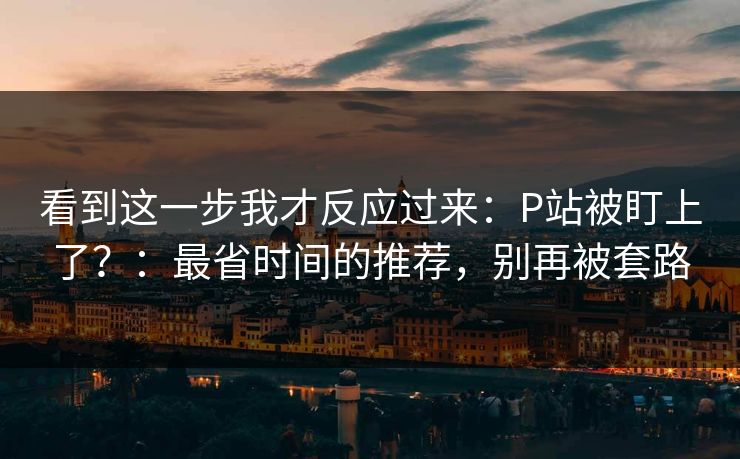 看到这一步我才反应过来：P站被盯上了？：最省时间的推荐，别再被套路