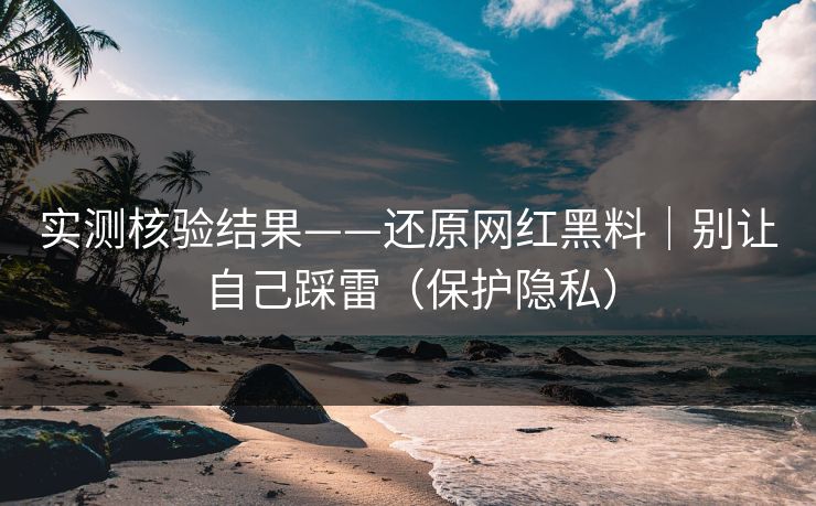 实测核验结果——还原网红黑料｜别让自己踩雷（保护隐私）