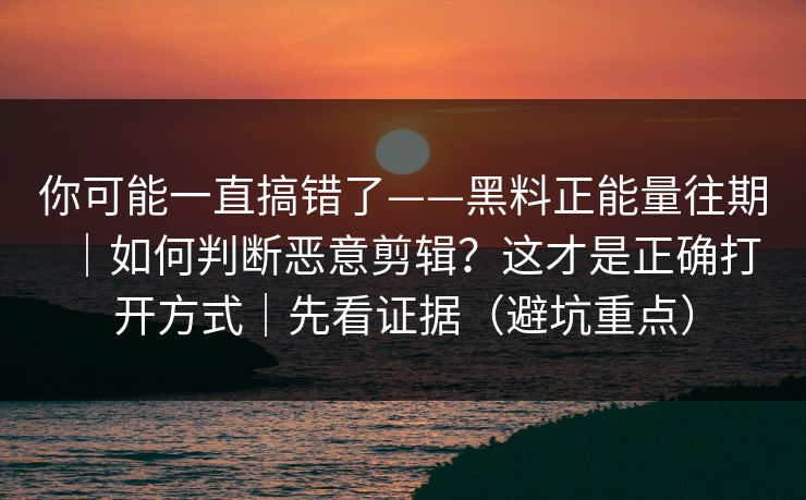 你可能一直搞错了——黑料正能量往期｜如何判断恶意剪辑？这才是正确打开方式｜先看证据（避坑重点）