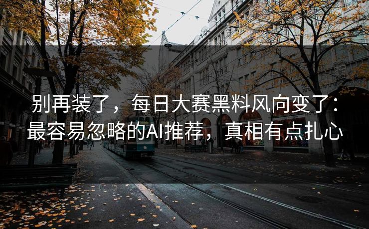 别再装了，每日大赛黑料风向变了：最容易忽略的AI推荐，真相有点扎心