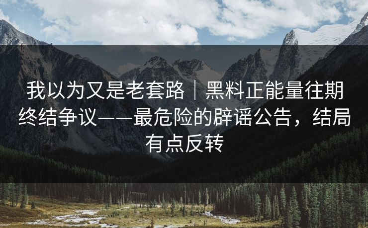 我以为又是老套路｜黑料正能量往期终结争议——最危险的辟谣公告，结局有点反转