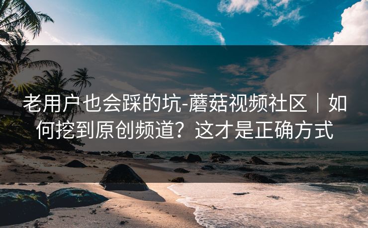 老用户也会踩的坑-蘑菇视频社区｜如何挖到原创频道？这才是正确方式