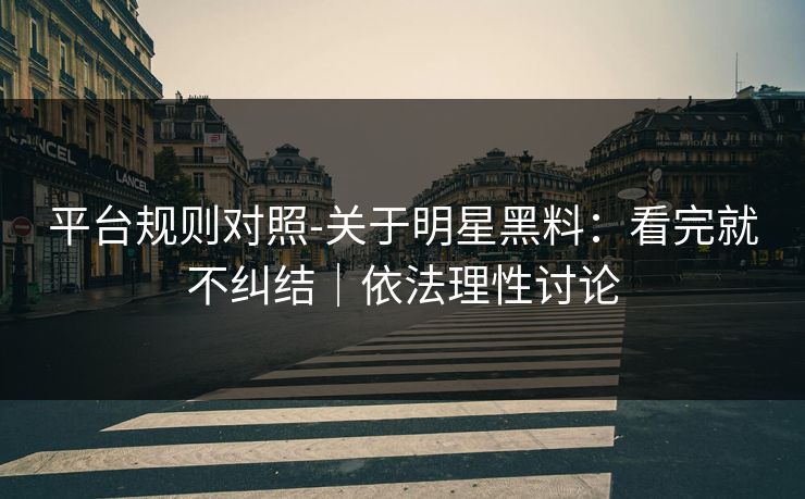 平台规则对照-关于明星黑料：看完就不纠结｜依法理性讨论