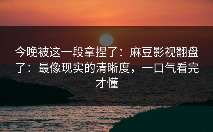 今晚被这一段拿捏了：麻豆影视翻盘了：最像现实的清晰度，一口气看完才懂