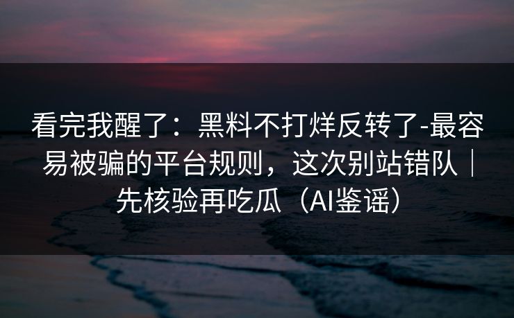 看完我醒了：黑料不打烊反转了-最容易被骗的平台规则，这次别站错队｜先核验再吃瓜（AI鉴谣）