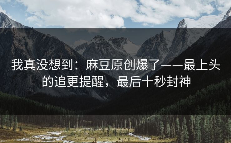 我真没想到：麻豆原创爆了——最上头的追更提醒，最后十秒封神