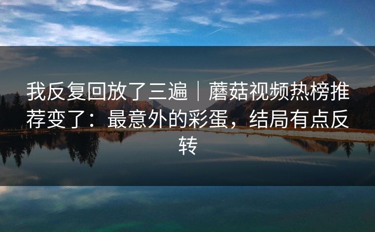 我反复回放了三遍｜蘑菇视频热榜推荐变了：最意外的彩蛋，结局有点反转