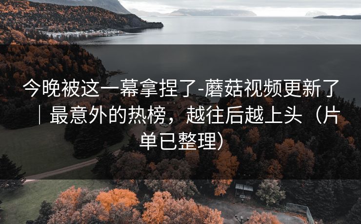 今晚被这一幕拿捏了-蘑菇视频更新了｜最意外的热榜，越往后越上头（片单已整理）