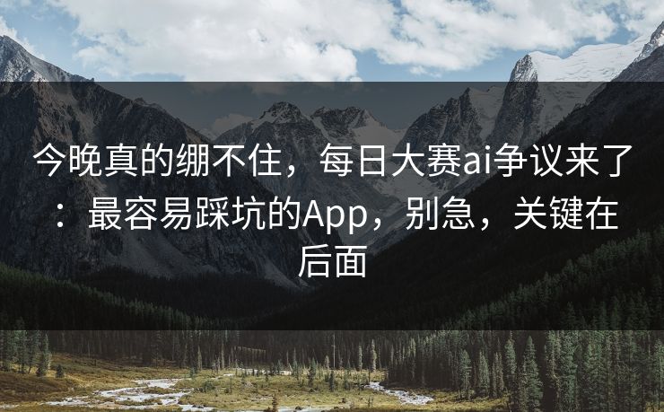 今晚真的绷不住，每日大赛ai争议来了：最容易踩坑的App，别急，关键在后面