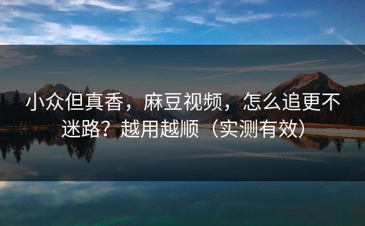 小众但真香，麻豆视频，怎么追更不迷路？越用越顺（实测有效）