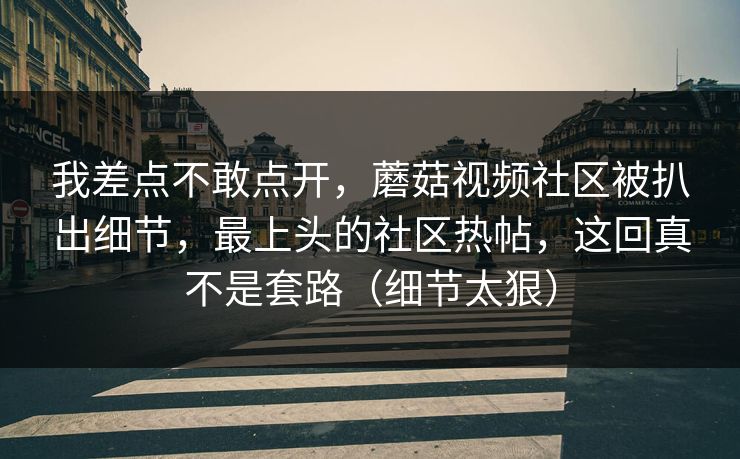 我差点不敢点开，蘑菇视频社区被扒出细节，最上头的社区热帖，这回真不是套路（细节太狠）