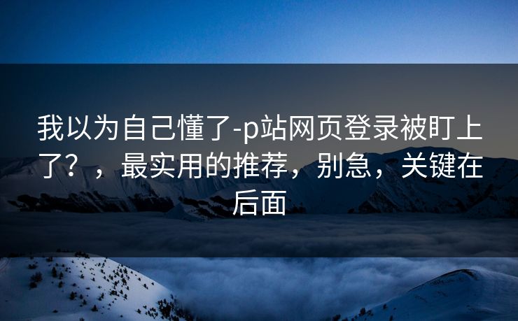 我以为自己懂了-p站网页登录被盯上了？，最实用的推荐，别急，关键在后面