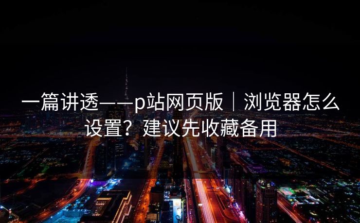 一篇讲透——p站网页版｜浏览器怎么设置？建议先收藏备用