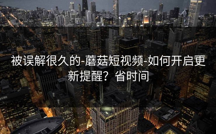 被误解很久的-蘑菇短视频-如何开启更新提醒？省时间