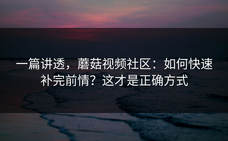 一篇讲透，蘑菇视频社区：如何快速补完前情？这才是正确方式