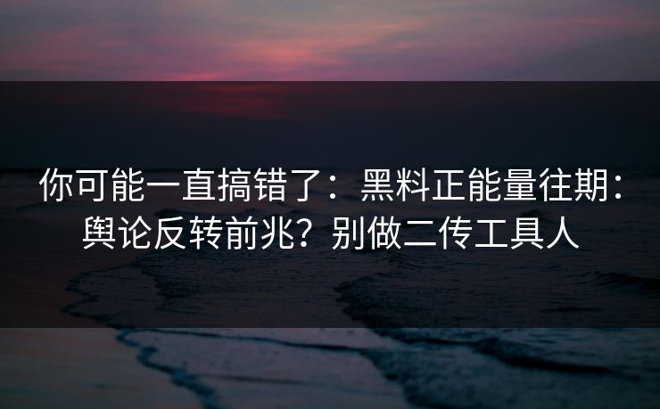 你可能一直搞错了：黑料正能量往期：舆论反转前兆？别做二传工具人