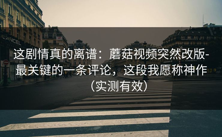 这剧情真的离谱：蘑菇视频突然改版-最关键的一条评论，这段我愿称神作（实测有效）