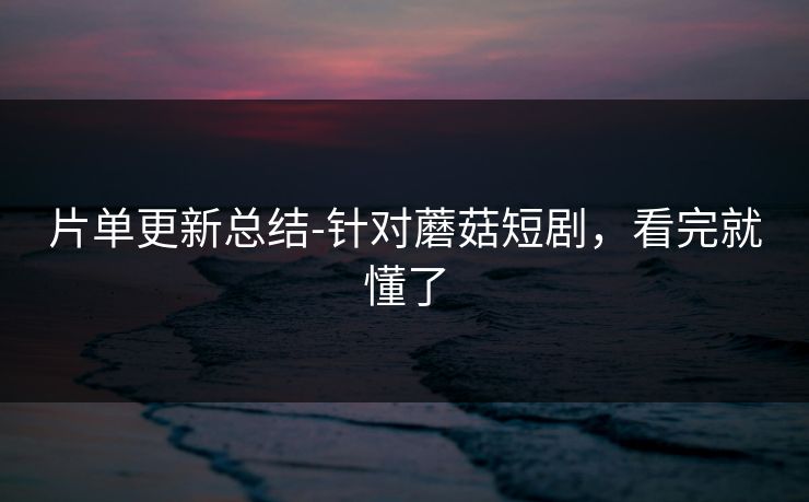 片单更新总结-针对蘑菇短剧，看完就懂了