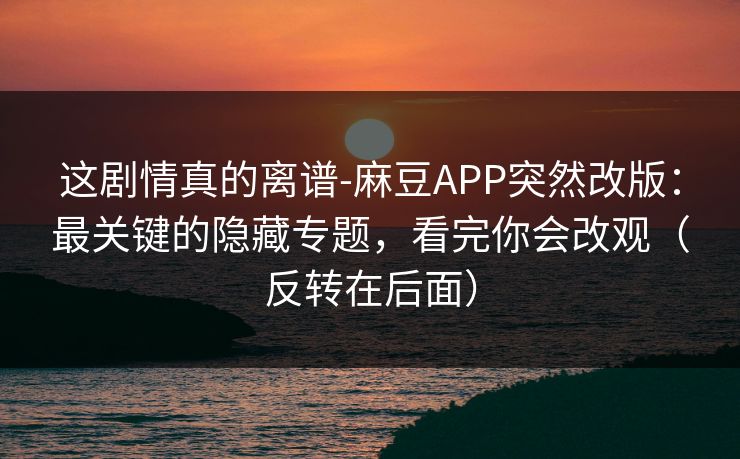 这剧情真的离谱-麻豆APP突然改版：最关键的隐藏专题，看完你会改观（反转在后面）