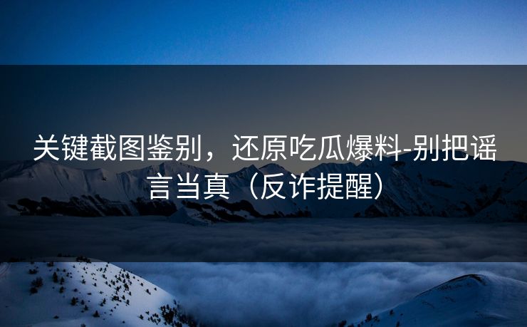 关键截图鉴别，还原吃瓜爆料-别把谣言当真（反诈提醒）
