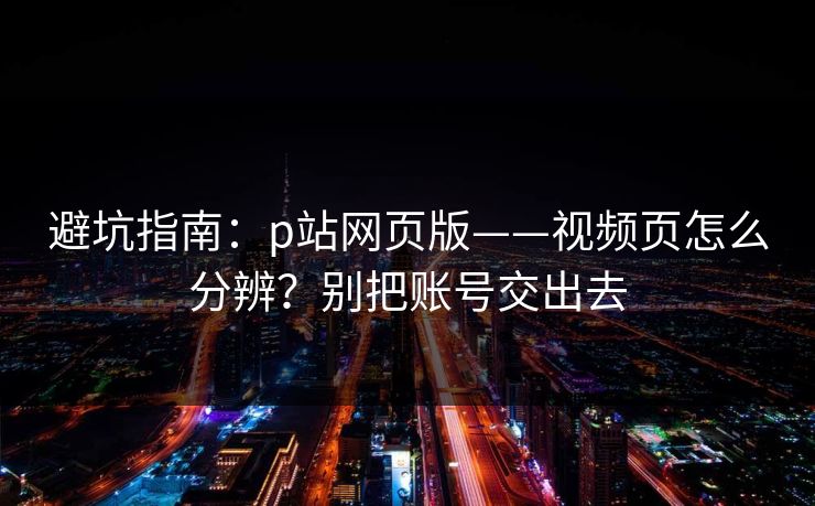 避坑指南：p站网页版——视频页怎么分辨？别把账号交出去