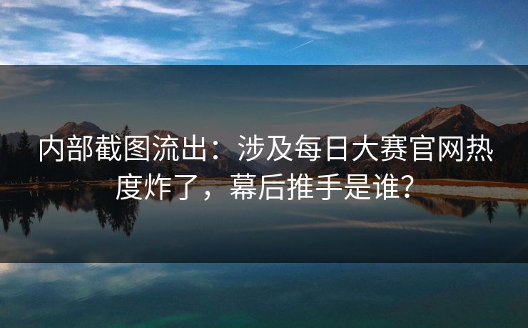 内部截图流出：涉及每日大赛官网热度炸了，幕后推手是谁？