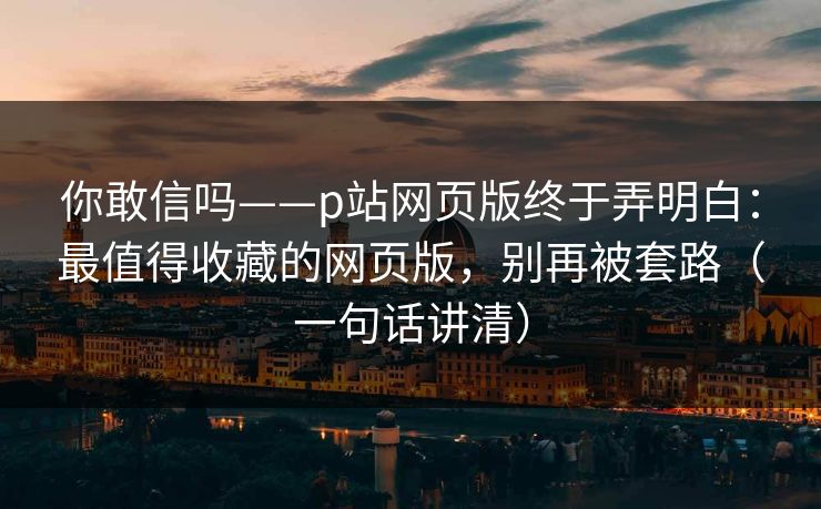 你敢信吗——p站网页版终于弄明白：最值得收藏的网页版，别再被套路（一句话讲清）