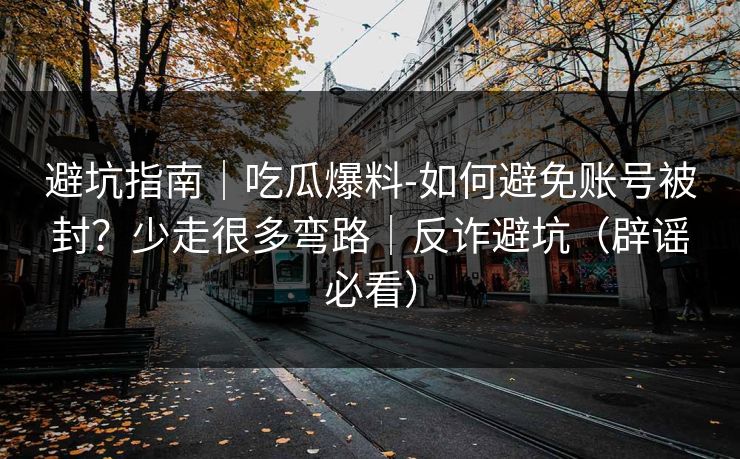 避坑指南｜吃瓜爆料-如何避免账号被封？少走很多弯路｜反诈避坑（辟谣必看）