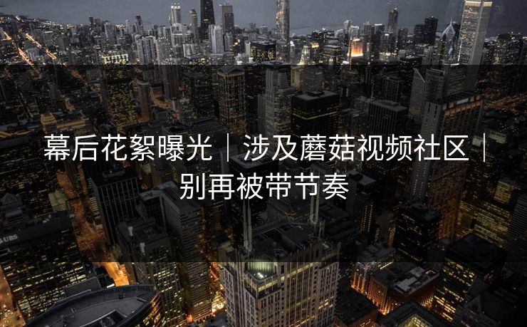 幕后花絮曝光｜涉及蘑菇视频社区｜别再被带节奏