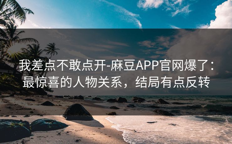 我差点不敢点开-麻豆APP官网爆了：最惊喜的人物关系，结局有点反转