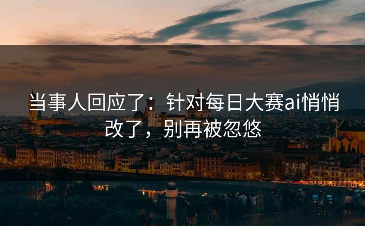 当事人回应了：针对每日大赛ai悄悄改了，别再被忽悠