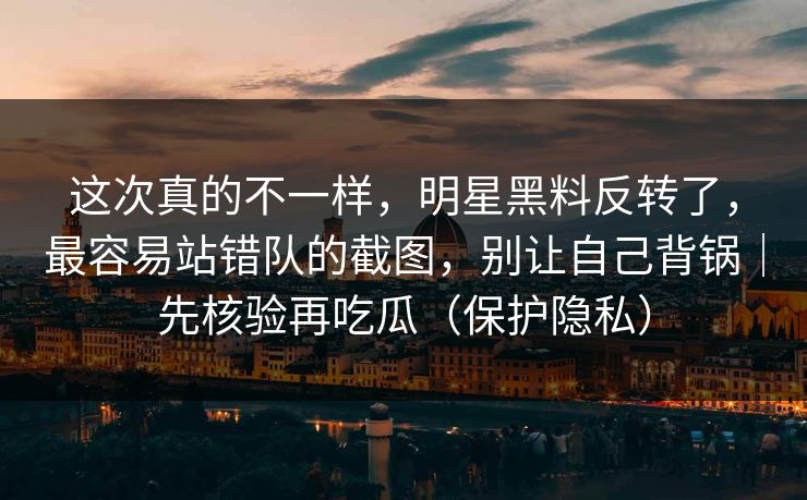 这次真的不一样，明星黑料反转了，最容易站错队的截图，别让自己背锅｜先核验再吃瓜（保护隐私）