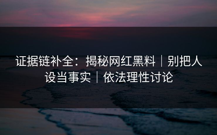 证据链补全：揭秘网红黑料｜别把人设当事实｜依法理性讨论