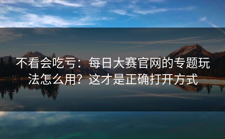 不看会吃亏：每日大赛官网的专题玩法怎么用？这才是正确打开方式